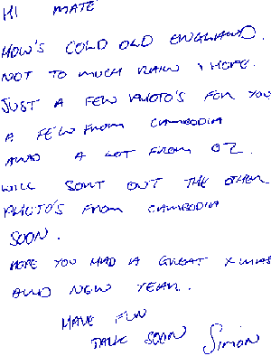 Hi Mate, How's cold old England? Not too much rain, I hope. Just a few photos for you. A few from Cambodia and a lot from Oz. Will sort out the other photos from Cambodia soon. Hope you had a great Xmas and New Year. Have fun. Talk soon, Simon.